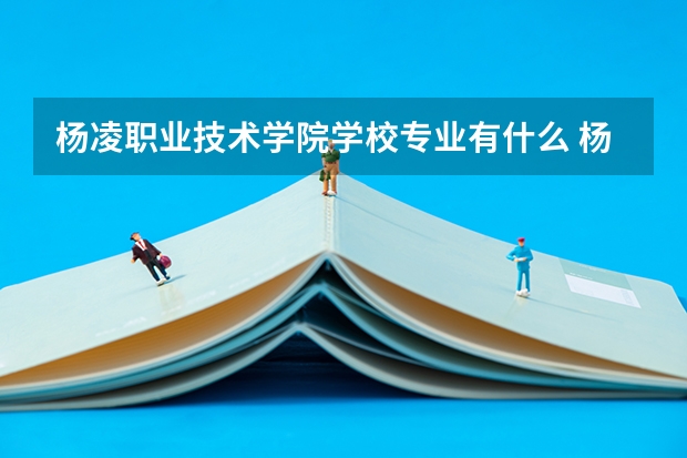 杨凌职业技术学院学校专业有什么 杨凌职业技术学院优势专业有哪些