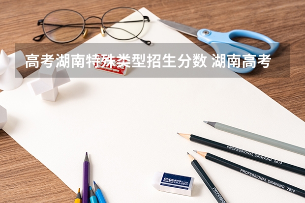 高考湖南特殊类型招生分数 湖南高考分数线一览表