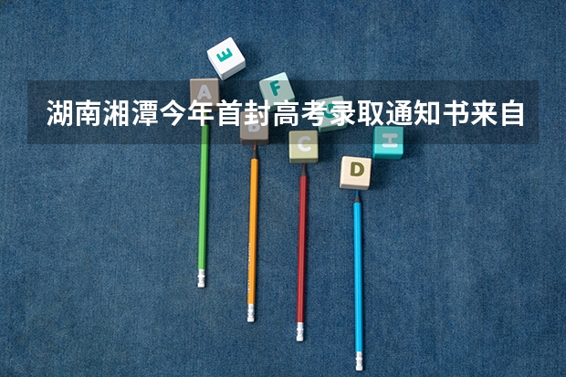 湖南湘潭今年首封高考录取通知书来自北大 二本录取通知书什么时间收到四川