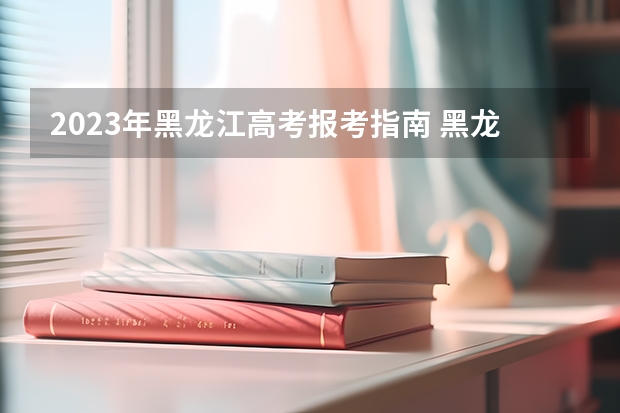 2023年黑龙江高考报考指南 黑龙江高考报志愿时间2023