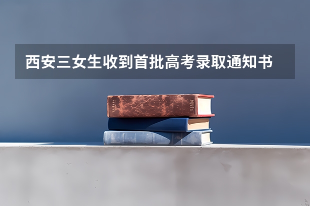 西安三女生收到首批高考录取通知书 海南高考专科录取通知书什么时候发放