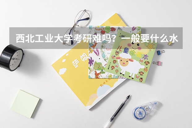 西北工业大学考研难吗?一般要什么水平才可以进入?