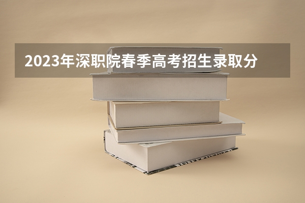 2023年深职院春季高考招生录取分数线是多少？