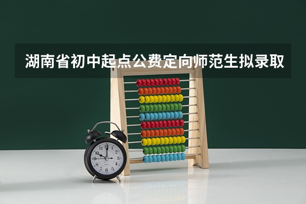 湖南省初中起点公费定向师范生拟录取新生名单公布了吗？