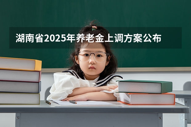 湖南省2025年养老金上调方案公布时间表（湖南2025年省考报名时间）