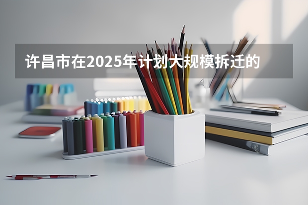 许昌市在2025年计划大规模拆迁的地段都包含哪些