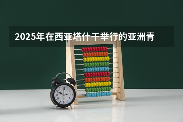 2025年在西亚塔什干举行的亚洲青年体育运动会是第几届亚青会（2025年在西亚塔什干举行的亚洲青年体育运动会是第几届亚青会）