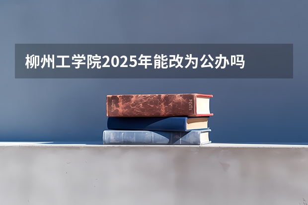 柳州工学院2025年能改为公办吗