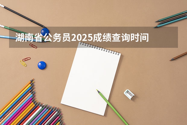 湖南省公务员2025成绩查询时间 2025年湖南高考人数趋势