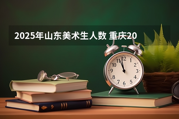2025年山东美术生人数 重庆2025年艺考生人数统计